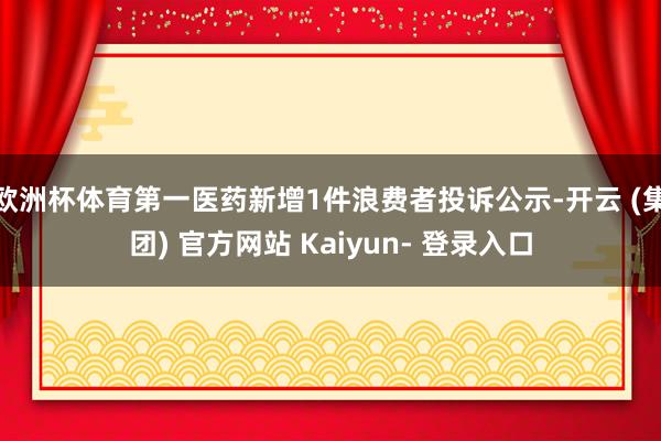 欧洲杯体育第一医药新增1件浪费者投诉公示-开云 (集团) 官方网站 Kaiyun- 登录入口