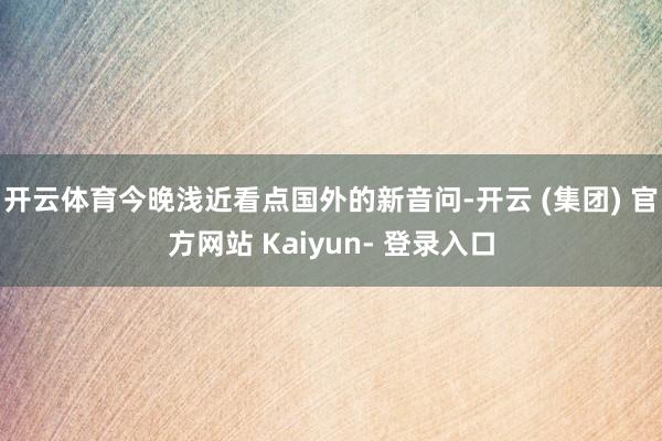 开云体育今晚浅近看点国外的新音问-开云 (集团) 官方网站 Kaiyun- 登录入口