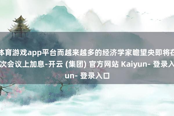 体育游戏app平台而越来越多的经济学家瞻望央即将在该次会议上加息-开云 (集团) 官方网站 Kaiyun- 登录入口