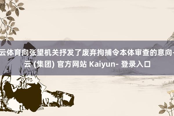 开云体育向张望机关抒发了废弃拘捕令本体审查的意向-开云 (集团) 官方网站 Kaiyun- 登录入口