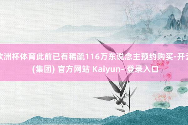 欧洲杯体育此前已有稀疏116万东说念主预约购买-开云 (集团) 官方网站 Kaiyun- 登录入口