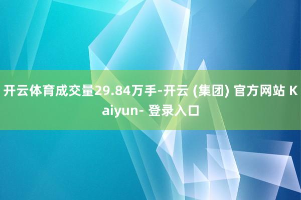 开云体育成交量29.84万手-开云 (集团) 官方网站 Kaiyun- 登录入口