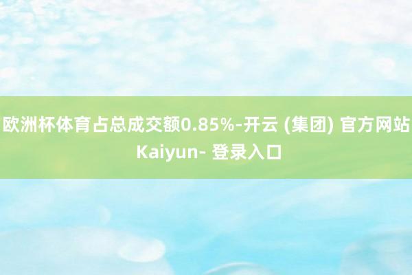 欧洲杯体育占总成交额0.85%-开云 (集团) 官方网站 Kaiyun- 登录入口