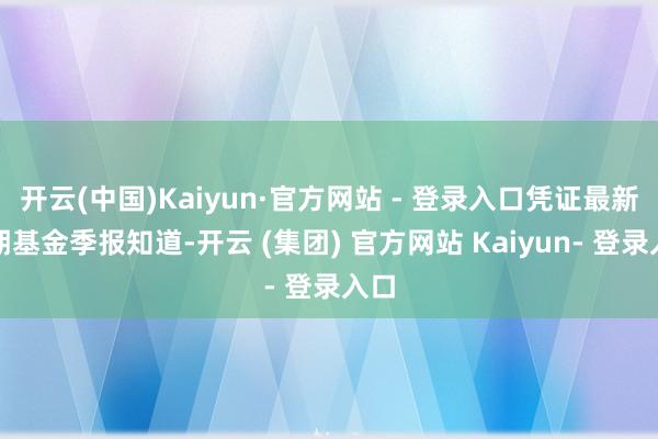 开云(中国)Kaiyun·官方网站 - 登录入口凭证最新一期基金季报知道-开云 (集团) 官方网站 Kaiyun- 登录入口