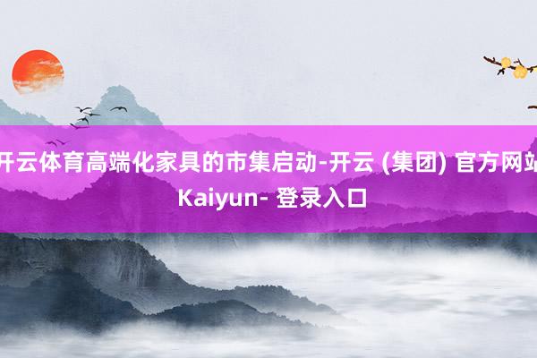 开云体育高端化家具的市集启动-开云 (集团) 官方网站 Kaiyun- 登录入口