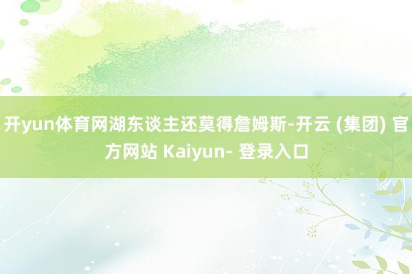 开yun体育网湖东谈主还莫得詹姆斯-开云 (集团) 官方网站 Kaiyun- 登录入口