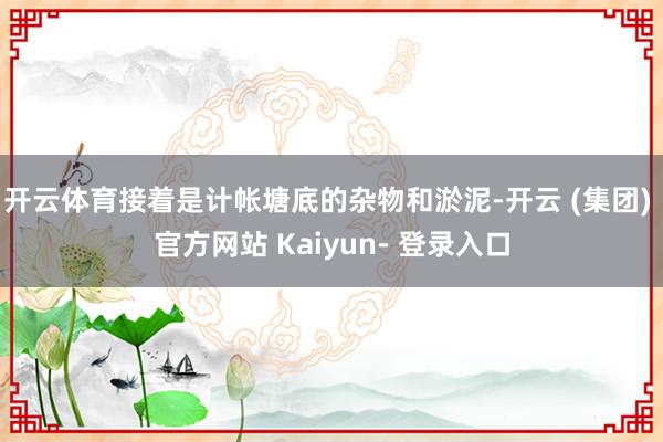 开云体育接着是计帐塘底的杂物和淤泥-开云 (集团) 官方网站 Kaiyun- 登录入口
