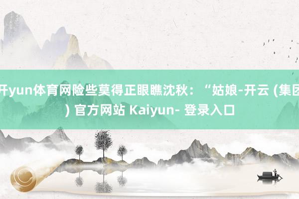 开yun体育网险些莫得正眼瞧沈秋：“姑娘-开云 (集团) 官方网站 Kaiyun- 登录入口