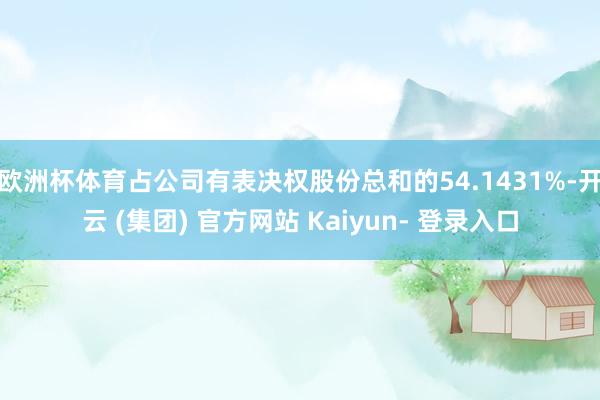 欧洲杯体育占公司有表决权股份总和的54.1431%-开云 (集团) 官方网站 Kaiyun- 登录入口