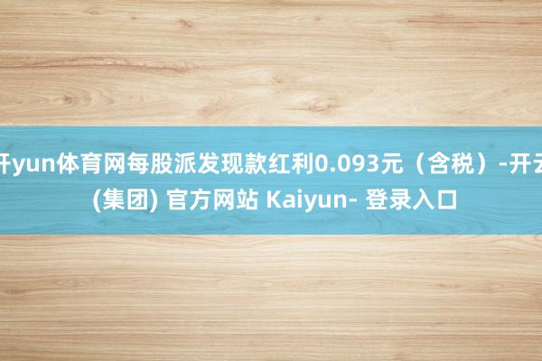 开yun体育网每股派发现款红利0.093元（含税）-开云 (集团) 官方网站 Kaiyun- 登录入口