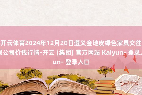 开云体育2024年12月20日遵义金地皮绿色家具交往有限公司价钱行情-开云 (集团) 官方网站 Kaiyun- 登录入口