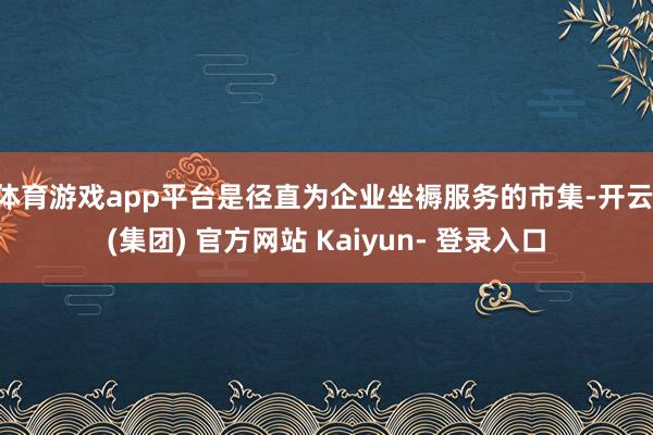 体育游戏app平台是径直为企业坐褥服务的市集-开云 (集团) 官方网站 Kaiyun- 登录入口
