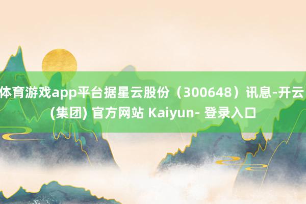 体育游戏app平台据星云股份（300648）讯息-开云 (集团) 官方网站 Kaiyun- 登录入口