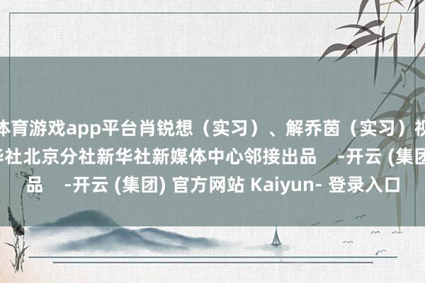 体育游戏app平台肖锐想（实习）、解乔茵（实习）视频制作：张洪杰新华社北京分社新华社新媒体中心邻接出品    -开云 (集团) 官方网站 Kaiyun- 登录入口