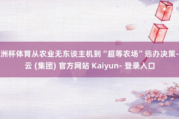 欧洲杯体育从农业无东谈主机到“超等农场”惩办决策-开云 (集团) 官方网站 Kaiyun- 登录入口