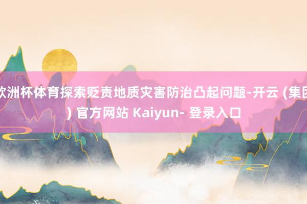 欧洲杯体育探索贬责地质灾害防治凸起问题-开云 (集团) 官方网站 Kaiyun- 登录入口