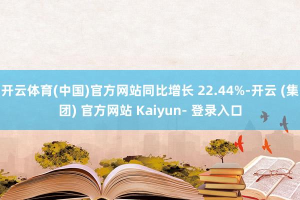 开云体育(中国)官方网站同比增长 22.44%-开云 (集团) 官方网站 Kaiyun- 登录入口