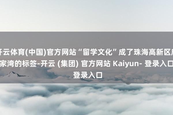 开云体育(中国)官方网站“留学文化”成了珠海高新区唐家湾的标签-开云 (集团) 官方网站 Kaiyun- 登录入口