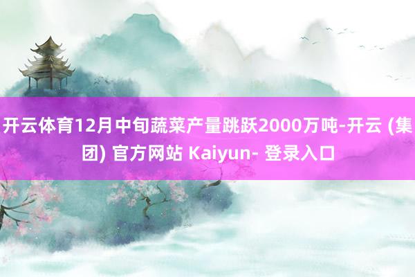 开云体育12月中旬蔬菜产量跳跃2000万吨-开云 (集团) 官方网站 Kaiyun- 登录入口