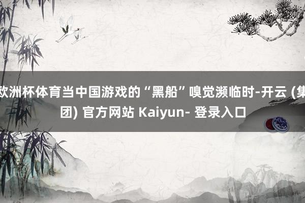 欧洲杯体育当中国游戏的“黑船”嗅觉濒临时-开云 (集团) 官方网站 Kaiyun- 登录入口