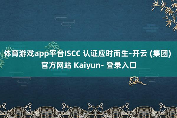 体育游戏app平台ISCC 认证应时而生-开云 (集团) 官方网站 Kaiyun- 登录入口
