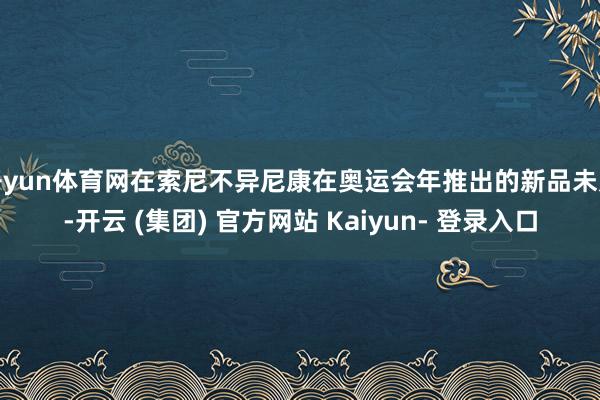 开yun体育网在索尼不异尼康在奥运会年推出的新品未几-开云 (集团) 官方网站 Kaiyun- 登录入口