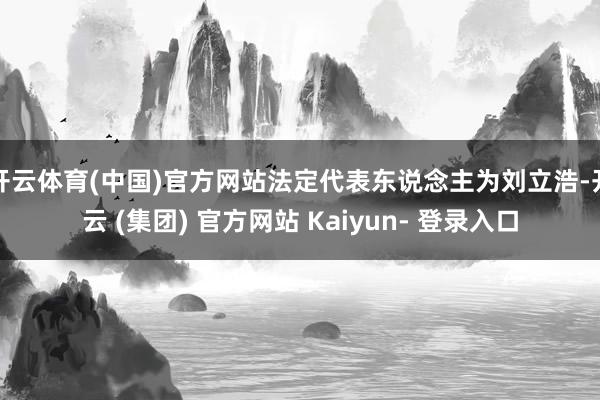 开云体育(中国)官方网站法定代表东说念主为刘立浩-开云 (集团) 官方网站 Kaiyun- 登录入口