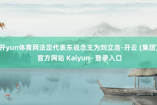 开yun体育网法定代表东说念主为刘立浩-开云 (集团) 官方网站 Kaiyun- 登录入口