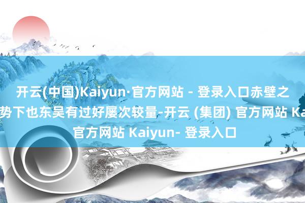 开云(中国)Kaiyun·官方网站 - 登录入口赤壁之败后他在贫窭时势下也东吴有过好屡次较量-开云 (集团) 官方网站 Kaiyun- 登录入口