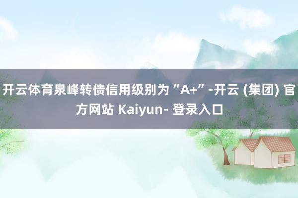 开云体育泉峰转债信用级别为“A+”-开云 (集团) 官方网站 Kaiyun- 登录入口