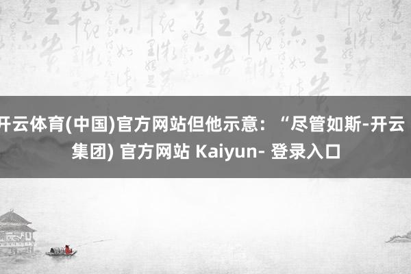 开云体育(中国)官方网站但他示意：“尽管如斯-开云 (集团) 官方网站 Kaiyun- 登录入口