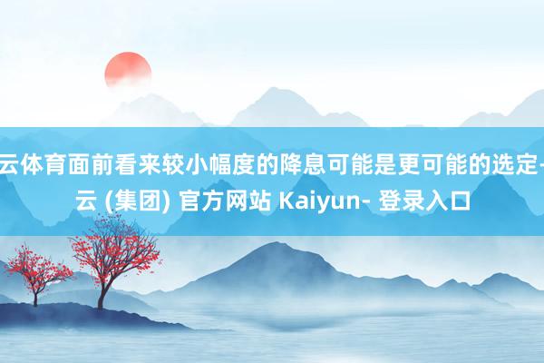 开云体育面前看来较小幅度的降息可能是更可能的选定-开云 (集团) 官方网站 Kaiyun- 登录入口