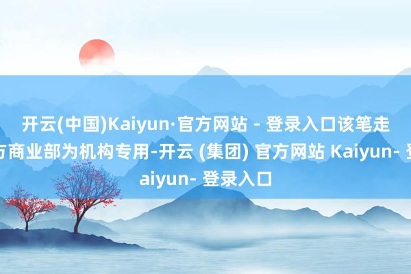 开云(中国)Kaiyun·官方网站 - 登录入口该笔走动的买方商业部为机构专用-开云 (集团) 官方网站 Kaiyun- 登录入口