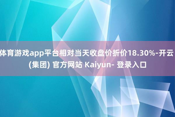 体育游戏app平台相对当天收盘价折价18.30%-开云 (集团) 官方网站 Kaiyun- 登录入口