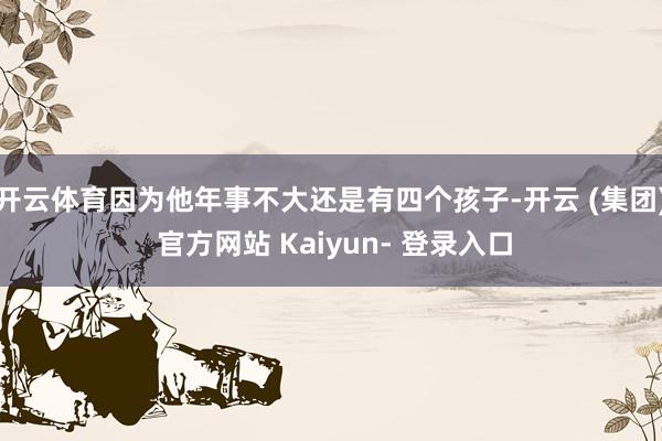开云体育因为他年事不大还是有四个孩子-开云 (集团) 官方网站 Kaiyun- 登录入口