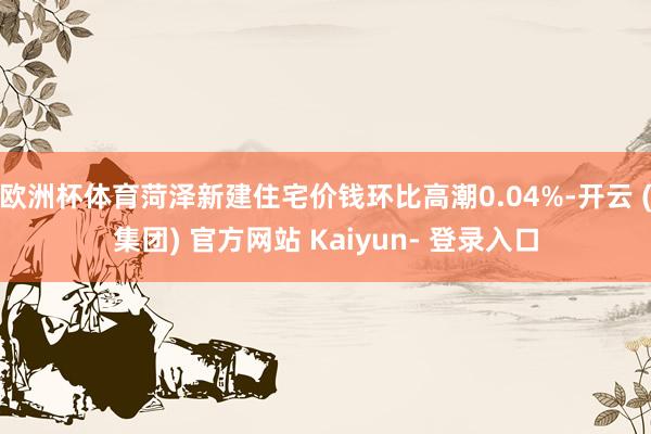 欧洲杯体育菏泽新建住宅价钱环比高潮0.04%-开云 (集团) 官方网站 Kaiyun- 登录入口