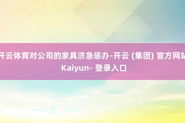 开云体育对公司的家具济急惩办-开云 (集团) 官方网站 Kaiyun- 登录入口