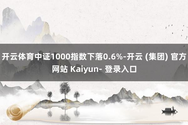 开云体育中证1000指数下落0.6%-开云 (集团) 官方网站 Kaiyun- 登录入口