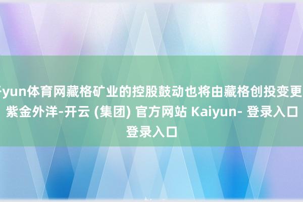 开yun体育网藏格矿业的控股鼓动也将由藏格创投变更为紫金外洋-开云 (集团) 官方网站 Kaiyun- 登录入口