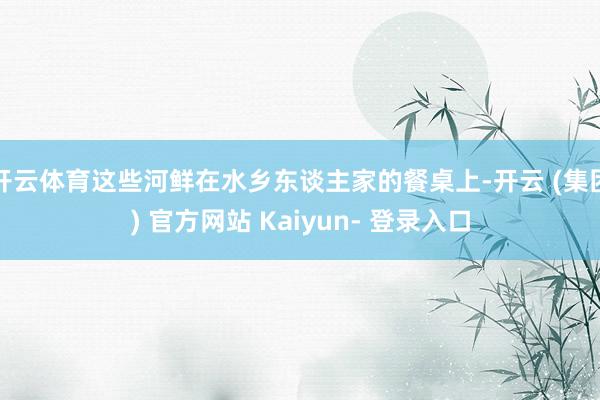 开云体育这些河鲜在水乡东谈主家的餐桌上-开云 (集团) 官方网站 Kaiyun- 登录入口