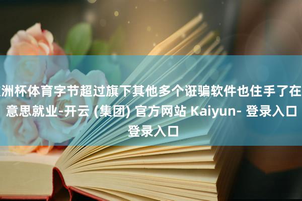 欧洲杯体育字节超过旗下其他多个诳骗软件也住手了在好意思就业-开云 (集团) 官方网站 Kaiyun- 登录入口