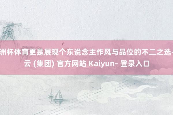 欧洲杯体育更是展现个东说念主作风与品位的不二之选-开云 (集团) 官方网站 Kaiyun- 登录入口