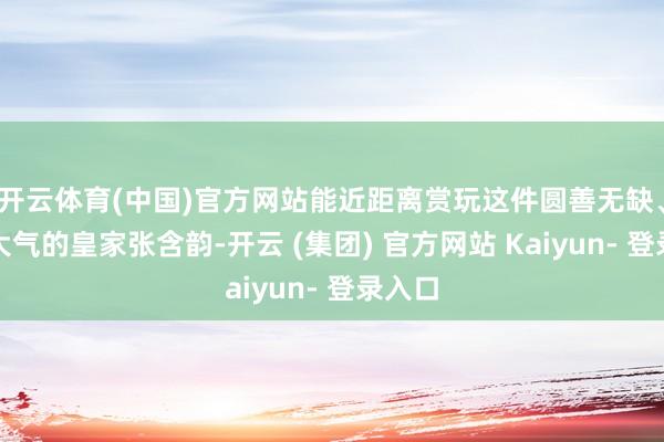 开云体育(中国)官方网站能近距离赏玩这件圆善无缺、丽都大气的皇家张含韵-开云 (集团) 官方网站 Kaiyun- 登录入口