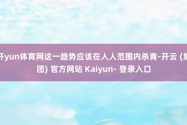 开yun体育网这一趋势应该在人人范围内杀青-开云 (集团) 官方网站 Kaiyun- 登录入口