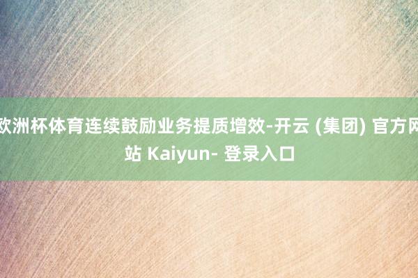 欧洲杯体育连续鼓励业务提质增效-开云 (集团) 官方网站 Kaiyun- 登录入口
