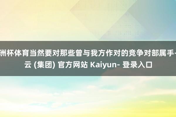 欧洲杯体育当然要对那些曾与我方作对的竞争对部属手-开云 (集团) 官方网站 Kaiyun- 登录入口