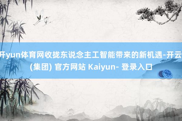 开yun体育网收拢东说念主工智能带来的新机遇-开云 (集团) 官方网站 Kaiyun- 登录入口