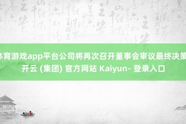 体育游戏app平台公司将再次召开董事会审议最终决策-开云 (集团) 官方网站 Kaiyun- 登录入口
