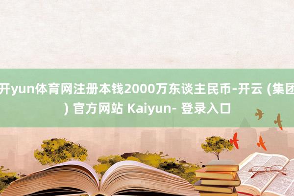 开yun体育网注册本钱2000万东谈主民币-开云 (集团) 官方网站 Kaiyun- 登录入口
