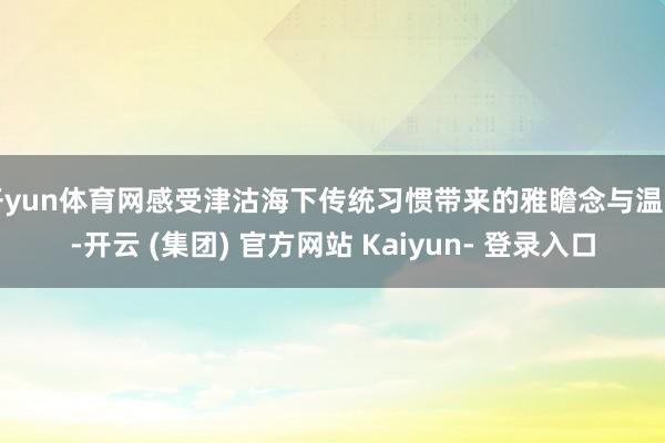 开yun体育网感受津沽海下传统习惯带来的雅瞻念与温和-开云 (集团) 官方网站 Kaiyun- 登录入口